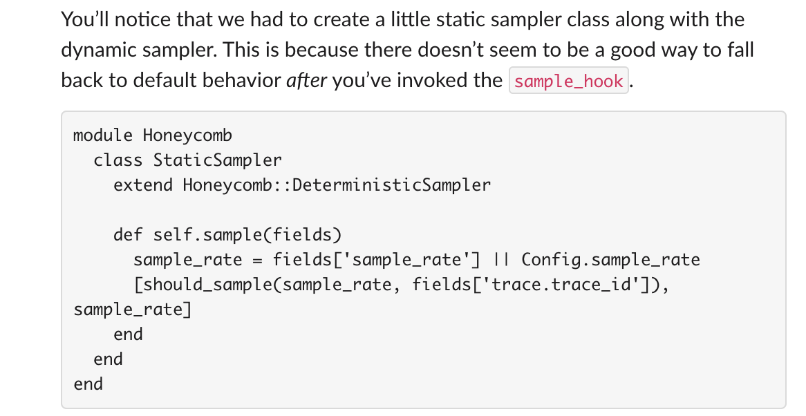 You’ll notice that we had to create a little static sampler class along with the dynamic sampler. This is because there doesn’t seem to be a good way to fall back to default behavior after you’ve invoked the sample_hook. module Honeycomb class StaticSampler extend Honeycomb::DeterministicSampler def self.sample(fields) sample_rate = fields['sample_rate'] || Config.sample_rate [should_sample(sample_rate, fields['trace.trace_id']), sample_rate] end end end
