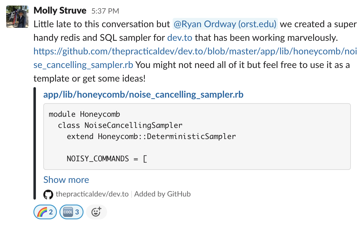 Molly Struve 2:37 PM Little late to this conversation but @Ryan Ordway (orst.edu) we created a super handy redis and SQL sampler for dev.to that has been working marvelously. https://github.com/thepracticaldev/dev.to/blob/master/app/lib/honeycomb/noise_cancelling_sampler.rb You might not need all of it but feel free to use it as a template or get some ideas! app/lib/honeycomb/noise_cancelling_sampler.rb