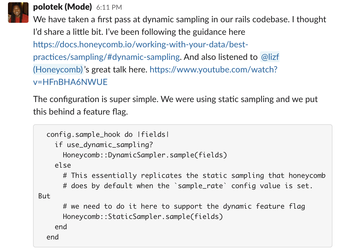polotek (Mode) 3:11 PM We have taken a first pass at dynamic sampling in our rails codebase. I thought I’d share a little bit. I’ve been following the guidance here https://docs.honeycomb.io/working-with-your-data/best-practices/sampling/#dynamic-sampling. And also listened to @lizf (Honeycomb)’s great talk here. https://www.youtube.com/watch?v=HFnBHA6NWUE The configuration is super simple. We were using static sampling and we put this behind a feature flag. config.sample_hook do |fields| if use_dynamic_sampling? Honeycomb::DynamicSampler.sample(fields) else # This essentially replicates the static sampling that honeycomb # does by default when the `sample_rate` config value is set. But # we need to do it here to support the dynamic feature flag Honeycomb::StaticSampler.sample(fields) end end