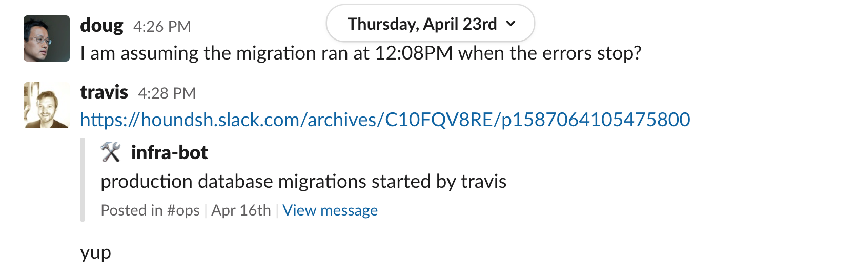 doug 4:26 PM I am assuming the migration ran at 12:08PM when the errors stop? travis 4:28 PM shared message from infra-bot posted in #ops channel on April 16th production database migrations started by travis travis 4:28 yup
