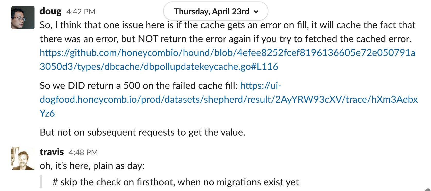 doug 4:42 PM So, I think that one issue here is if the cache gets an error on fill, it will cache the fact that there was an error, but NOT return the error again if you try to fetched the cached error. (link to line of code in github.) So we DID return a 500 on the failed cache fill: (link to honeycomb dogfood trace.) But not on subsequent requests to get the value. travis 4:48 PM oh, it’s here, plain as day: (blockquote) # skip the check on firstboot, when no migrations exist yet