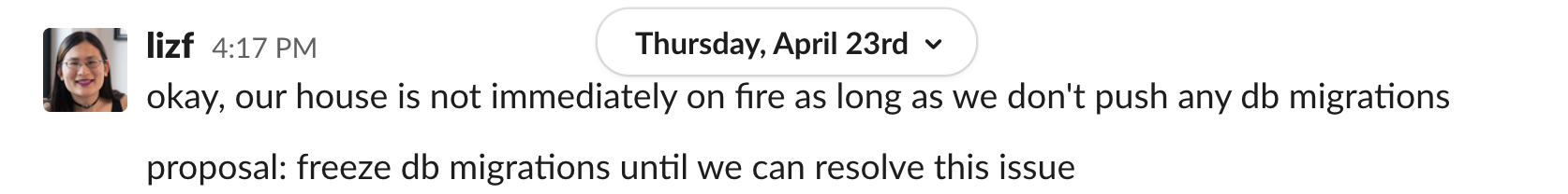 lizf 4:17 PM okay, our house is not immediately on fire as long as we don't push any db migrations. proposal: freeze db migrations until we can resolve this issue